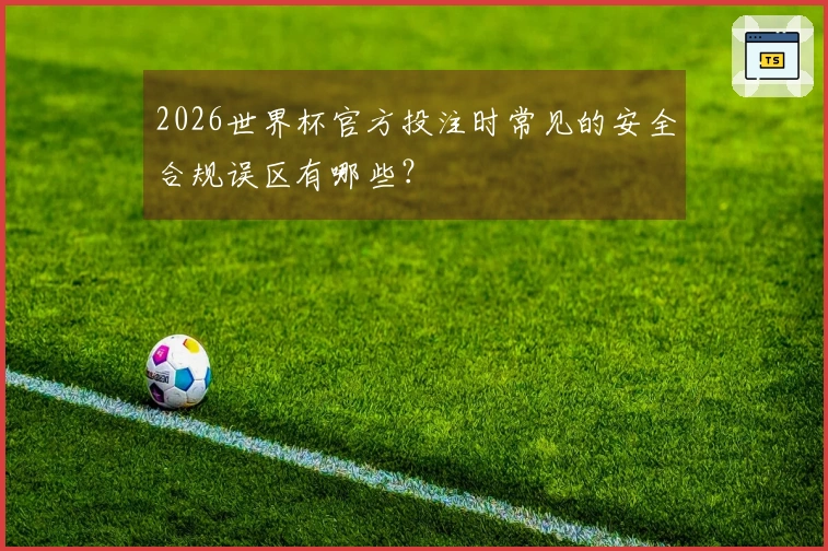 2026世界杯官方投注时常见的安全合规误区有哪些？