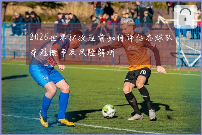2026世界杯投注前如何评估各球队夺冠概率及风险解析