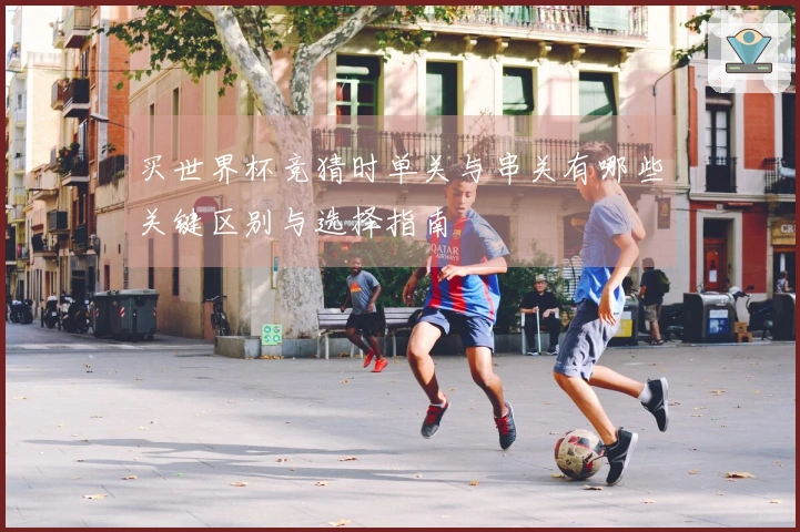 买世界杯竞猜时单关与串关有哪些关键区别与选择指南