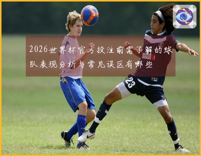 2026世界杯官方投注前需了解的球队表现分析与常见误区有哪些