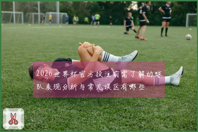 2026世界杯官方投注前需了解的球队表现分析与常见误区有哪些